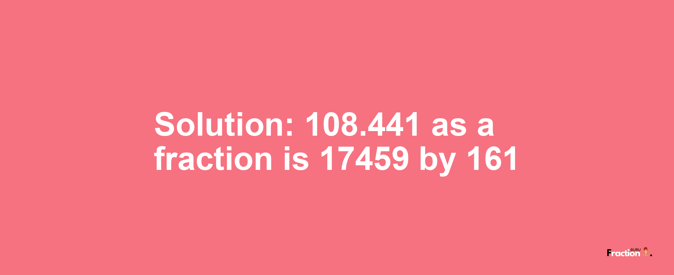 Solution:108.441 as a fraction is 17459/161